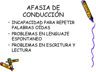 AFASIA DE
CONDUCCIÓN
• INCAPACIDAD PARA REPETIR
PALABRAS OÍDAS
• PROBLEMAS EN LENGUAJE
ESPONTANEO
• PROBLEMAS EN ESCRITURA Y
LECTURA
 