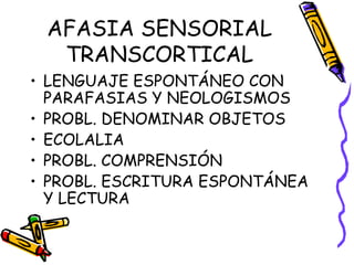 AFASIA SENSORIAL
TRANSCORTICAL
• LENGUAJE ESPONTÁNEO CON
PARAFASIAS Y NEOLOGISMOS
• PROBL. DENOMINAR OBJETOS
• ECOLALIA
• PROBL. COMPRENSIÓN
• PROBL. ESCRITURA ESPONTÁNEA
Y LECTURA
 