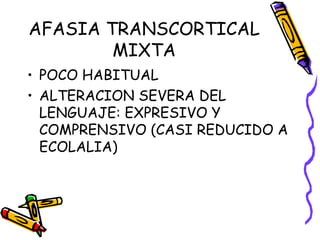 AFASIA TRANSCORTICAL
MIXTA
• POCO HABITUAL
• ALTERACION SEVERA DEL
LENGUAJE: EXPRESIVO Y
COMPRENSIVO (CASI REDUCIDO A
ECOLALIA)
 