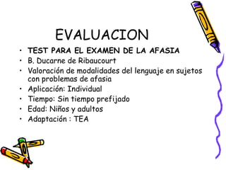 EVALUACION
• TEST PARA EL EXAMEN DE LA AFASIA
• B. Ducarne de Ribaucourt
• Valoración de modalidades del lenguaje en sujetos
con problemas de afasia
• Aplicación: Individual
• Tiempo: Sin tiempo prefijado
• Edad: Niños y adultos
• Adaptación : TEA
 