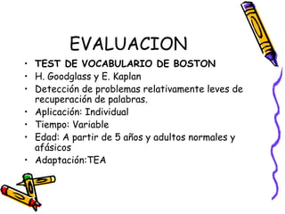 EVALUACION
• TEST DE VOCABULARIO DE BOSTON
• H. Goodglass y E. Kaplan
• Detección de problemas relativamente leves de
recuperación de palabras.
• Aplicación: Individual
• Tiempo: Variable
• Edad: A partir de 5 años y adultos normales y
afásicos
• Adaptación:TEA
 