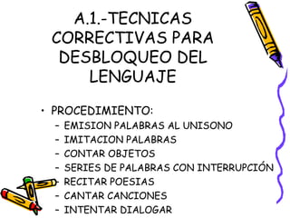 A.1.-TECNICAS
CORRECTIVAS PARA
DESBLOQUEO DEL
LENGUAJE
• PROCEDIMIENTO:
– EMISION PALABRAS AL UNISONO
– IMITACION PALABRAS
– CONTAR OBJETOS
– SERIES DE PALABRAS CON INTERRUPCIÓN
– RECITAR POESIAS
– CANTAR CANCIONES
– INTENTAR DIALOGAR
 
