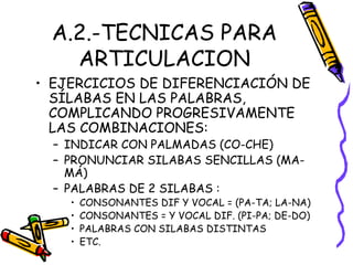 A.2.-TECNICAS PARA
ARTICULACION
• EJERCICIOS DE DIFERENCIACIÓN DE
SÍLABAS EN LAS PALABRAS,
COMPLICANDO PROGRESIVAMENTE
LAS COMBINACIONES:
– INDICAR CON PALMADAS (CO-CHE)
– PRONUNCIAR SILABAS SENCILLAS (MA-
MÁ)
– PALABRAS DE 2 SILABAS :
• CONSONANTES DIF Y VOCAL = (PA-TA; LA-NA)
• CONSONANTES = Y VOCAL DIF. (PI-PA; DE-DO)
• PALABRAS CON SILABAS DISTINTAS
• ETC.
 