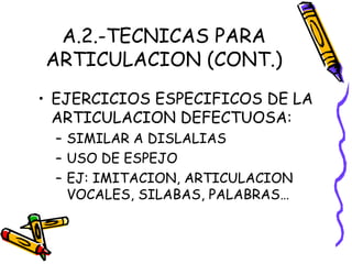 A.2.-TECNICAS PARA
ARTICULACION (CONT.)
• EJERCICIOS ESPECIFICOS DE LA
ARTICULACION DEFECTUOSA:
– SIMILAR A DISLALIAS
– USO DE ESPEJO
– EJ: IMITACION, ARTICULACION
VOCALES, SILABAS, PALABRAS…
 