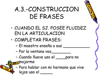 A.3.-CONSTRUCCION
DE FRASES
• CUANDO EL SJ. POSEE FLUIDEZ
EN LA ARTICULACION
• COMPLETAR FRASES:
– El maestro enseña a sus ___________
– Por la ventana veo________
– Cuando llueve uso el ____para no
mojarme
– Para hablar con mi hermano que vive
lejos uso el _____
 