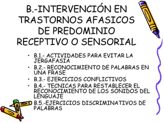 B.-INTERVENCIÓN EN
TRASTORNOS AFASICOS
DE PREDOMINIO
RECEPTIVO O SENSORIAL
• B.1.- ACTIVIDADES PARA EVITAR LA
JERGAFASIA
• B.2.- RECONOCIMIENTO DE PALABRAS EN
UNA FRASE
• B.3.- EJERCICIOS CONFLICTIVOS
• B.4.- TECNICAS PARA RESTABLECER EL
RECONOCIMIENTO DE LOS SONIDOS DEL
LENGUAJE
• B.5.-EJERCICIOS DISCRIMINATIVOS DE
PALABRAS
 