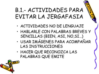 B.1.- ACTIVIDADES PARA
EVITAR LA JERGAFASIA
• ACTIVIDADES NO DE LENGUAJE
• HABLARLE CON PALABRAS BREVES Y
SENCILLAS (BIEN, ASI, NO,SI…)
• USAR IMÁGENES PARA ACOMPAÑAR
LAS INSTRUCCIONES
• HACER QUE RECONOZCA LAS
PALABRAS QUE EMITE
 