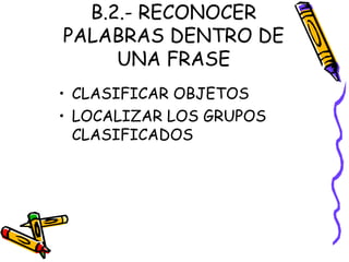 B.2.- RECONOCER
PALABRAS DENTRO DE
UNA FRASE
• CLASIFICAR OBJETOS
• LOCALIZAR LOS GRUPOS
CLASIFICADOS
 