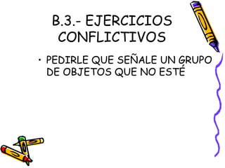 B.3.- EJERCICIOS
CONFLICTIVOS
• PEDIRLE QUE SEÑALE UN GRUPO
DE OBJETOS QUE NO ESTÉ
 