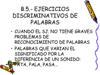 B.5.- EJERCICIOS
DISCRIMINATIVOS DE
PALABRAS
• CUANDO EL SJ. NO TIENE GRAVES
PROBLEMAS DE
RECONOCIMIENTO DE PALABRAS
• PALABRAS QUE VARIAN EL
SIGNIFICADO POR LA
DIFERENCIA DE UN SONIDO:
PATA, PALA, PASA…
 