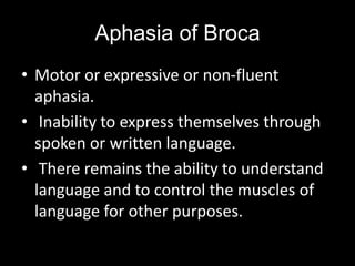 Aphasia of Broca
• Motor or expressive or non-fluent
aphasia.
• Inability to express themselves through
spoken or written language.
• There remains the ability to understand
language and to control the muscles of
language for other purposes.
 