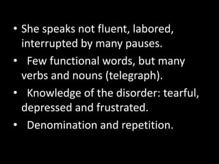 • She speaks not fluent, labored,
interrupted by many pauses.
• Few functional words, but many
verbs and nouns (telegraph).
• Knowledge of the disorder: tearful,
depressed and frustrated.
• Denomination and repetition.
 