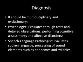 Diagnosis
• It should be multidisciplinary and
exclusionary;
• Psychologist: Evaluates through tests and
detailed observations, performing cognitive
assessments and affective disorders;
• Speech-Language Pathologist: Evaluates
spoken language, processing of sound
elements such as phonemes and syllables;
 
