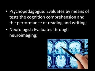 • Psychopedagogue: Evaluates by means of
tests the cognition comprehension and
the performance of reading and writing;
• Neurologist: Evaluates through
neuroimaging;
 