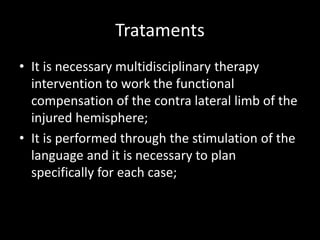 Trataments
• It is necessary multidisciplinary therapy
intervention to work the functional
compensation of the contra lateral limb of the
injured hemisphere;
• It is performed through the stimulation of the
language and it is necessary to plan
specifically for each case;
 