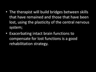 • The therapist will build bridges between skills
that have remained and those that have been
lost, using the plasticity of the central nervous
system;
• Exacerbating intact brain functions to
compensate for lost functions is a good
rehabilitation strategy.
 