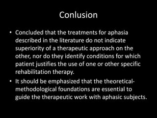 Conlusion
• Concluded that the treatments for aphasia
described in the literature do not indicate
superiority of a therapeutic approach on the
other, nor do they identify conditions for which
patient justifies the use of one or other specific
rehabilitation therapy.
• It should be emphasized that the theoretical-
methodological foundations are essential to
guide the therapeutic work with aphasic subjects.
 
