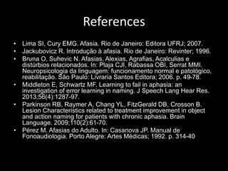 References
• Lima SI, Cury EMG. Afasia. Rio de Janeiro: Editora UFRJ; 2007.
• Jackubovicz R. Introdução à afasia. Rio de Janeiro: Revinter; 1996.
• Bruna O, Suhevic N. Afasias, Alexias, Agrafias, Acalculias e
distúrbios relacionados. In: Plaja CJI, Rabassa OBI, Serrat MMI.
Neuropsicologia da linguagem: funcionamento normal e patológico,
reabilitação. São Paulo: Livraria Santos Editora; 2006. p. 49-78.
• Middleton E, Schwartz MF. Learning to fail in aphasia: an
investigation of error learning in naming. J Speech Lang Hear Res.
2013;56(4):1287-97.
• Parkinson RB, Raymer A, Chang YL, FitzGerald DB, Crosson B.
Lesion Characteristics related to treatment improvement in object
and action naming for patients with chronic aphasia. Brain
Language. 2009;110(2):61-70.
• Pérez M. Afasias do Adulto. In: Casanova JP. Manual de
Fonoaudiologia. Porto Alegre: Artes Médicas; 1992. p. 314-40
 