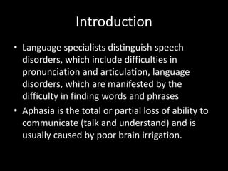 Introduction
• Language specialists distinguish speech
disorders, which include difficulties in
pronunciation and articulation, language
disorders, which are manifested by the
difficulty in finding words and phrases
• Aphasia is the total or partial loss of ability to
communicate (talk and understand) and is
usually caused by poor brain irrigation.
 
