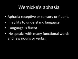 Wernicke's aphasia
• Aphasia receptive or sensory or fluent.
• Inability to understand language.
• Language is fluent.
• He speaks with many functional words
and few nouns or verbs.
 