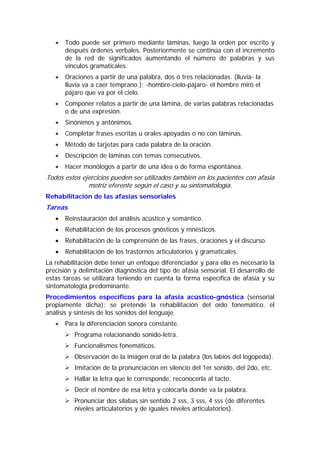 •   Todo puede ser primero mediante láminas, luego la orden por escrito y
       después órdenes verbales. Posteriormente se continúa con el incremento
       de la red de significados aumentando el número de palabras y sus
       vínculos gramaticales.
   •   Oraciones a partir de una palabra, dos ó tres relacionadas. (lluvia- la
       lluvia va a caer temprano.); -hombre-cielo-pájaro- el hombre miró el
       pájaro que va por el cielo.
   •   Componer relatos a partir de una lámina, de varias palabras relacionadas
       o de una expresión.
   •   Sinónimos y antónimos.
   •   Completar frases escritas u orales apoyadas o no con láminas.
   •   Método de tarjetas para cada palabra de la oración.
   •   Descripción de láminas con temas consecutivos.
   •   Hacer monólogos a partir de una idea o de forma espontánea.
Todos estos ejercicios pueden ser utilizados también en los pacientes con afasia
              motriz eferente según el caso y su sintomatología.
Rehabilitación de las afasias sensoriales
Tareas
   •   Reinstauración del análisis acústico y semántico.
   •   Rehabilitación de los procesos gnósticos y mnésticos.
   •   Rehabilitación de la comprensión de las frases, oraciones y el discurso.
   •   Rehabilitación de los trastornos articulatorios y gramaticales.
La rehabilitación debe tener un enfoque diferenciador y para ello es necesario la
precisión y delimitación diagnóstica del tipo de afasia sensorial. El desarrollo de
estas tareas se utilizará teniendo en cuenta la forma específica de afasia y su
sintomatología predominante.
Procedimientos específicos para la afasia acústico-gnóstica (sensorial
propiamente dicha): se pretende la rehabilitación del oído fonemático, el
análisis y síntesis de los sonidos del lenguaje.
   •   Para la diferenciación sonora constante.
          Programa relacionando sonido-letra.
          Funcionalismos fonemáticos.
          Observación de la imagen oral de la palabra (los labios del logopeda).
          Imitación de la pronunciación en silencio del 1er sonido, del 2do, etc.
          Hallar la letra que le corresponde, reconocerla al tacto.
          Decir el nombre de esa letra y colocarla donde va la palabra.
          Pronunciar dos sílabas sin sentido 2 sss, 3 sss, 4 sss (de diferentes
          niveles articulatorios y de iguales niveles articulatorios).
 