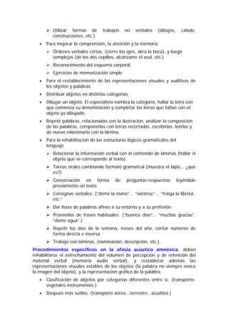 Utilizar formas de        trabajos   no    verbales   (dibujos,     calado,
          construcciones, etc.)
   •   Para mejorar la comprensión, la atención y la memoria.
          Órdenes verbales cortas. (cierre los ojos, abra la boca), y luego
          complejas (de los dos cepillos, alcánzame el azul, etc.)
          Reconocimiento del esquema corporal.
          Ejercicios de memorización simple
   •   Para el restablecimiento de las representaciones visuales y auditivas de
       los objetos y palabras.
   •   Distribuir objetos en distintas categorías.
   •   Dibujar un objeto. El especialista nombra la categoría, hallar la letra con
       que comienza su denominación y completar las letras que faltan con el
       objeto ya dibujado.
   •   Repetir palabras, relacionadas con la ilustración, analizar la composición
       de las palabras, componerlas con letras recortadas, escribirlas, leerlas y
       de nuevo relacionarla con la lámina.
   •   Para la rehabilitación de las estructuras lógicos-gramaticales del
       lenguaje.
          Relacionar la información verbal con el contenido de láminas (hallar el
          objeto que se corresponde al texto).
          Tareas orales cambiando formato gramatical (muestro el lápiz... ¿qué
          es?)
          Conversación en forma           de    preguntas-respuestas        leyéndole
          previamente un texto.
          Consignas verbales: (“déme la mano”... “siéntese”... “traiga la libreta,
          etc.”
          Dar listas de palabras afines a su entorno y a su profesión.
          Proveerlos de frases habituales. (“buenos días”… “muchas gracias”.
          “dame agua”.)
          Repetir los días de la semana, meses del año, contar números de
          forma directa e inversa.
          Trabajo con láminas. (nominación, descripción, etc.).
Procedimientos específicos en la afasia acústico amnésica: deben
rehabilitarse el estrechamiento del volumen de percepción y de retención del
material verbal (memoria audio verbal), y restablecer además las
representaciones visuales estables de los objetos (la palabra no siempre evoca
la imagen del objeto), y la representación gráfica de la palabra.
   •   Clasificación de objetos por categorías diferentes entre sí. (transporte-
       vegetales-instrumentos.)
   •   Después más sutiles. (transporte aéreo...terrestre...acuático.)
 