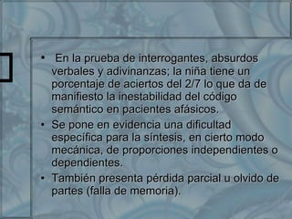 En la prueba de interrogantes, absurdos verbales y adivinanzas; la niña tiene un porcentaje de aciertos del 2/7 lo que da de manifiesto la inestabilidad del código semántico en pacientes afásicos. Se pone en evidencia una dificultad específica para la síntesis, en cierto modo mecánica, de proporciones independientes o dependientes. También presenta pérdida parcial u olvido de partes (falla de memoria).  