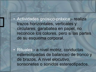 Actividades gnósico-práxica .- realiza trazos horizontales, verticales y circulares; garabatea en papel, no reconoce los colores, pero si las partes de su esquema corporal. Rituales .- a nivel motriz, conductas estereotipadas de balanceo de tronco y de brazos. A nivel elocutivo, sonsonetes o sonidos estereotipados. 
