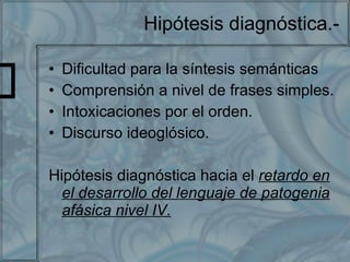 Hipótesis diagnóstica.- Dificultad para la síntesis semánticas Comprensión a nivel de frases simples. Intoxicaciones por el orden. Discurso ideoglósico. Hipótesis diagnóstica hacia el  retardo en el desarrollo del lenguaje de patogenia afásica nivel IV. 