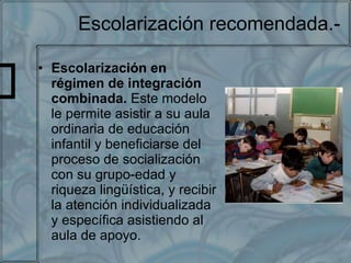 Escolarización recomendada.- Escolarización en régimen de integración combinada.  Este modelo le permite asistir a su aula ordinaria de educación infantil y beneficiarse del proceso de socialización con su grupo-edad y riqueza lingüística, y recibir la atención individualizada y específica asistiendo al aula de apoyo. 
