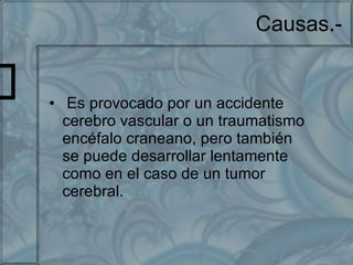 Causas.- Es provocado por un accidente cerebro vascular o un traumatismo encéfalo craneano, pero también se puede desarrollar lentamente como en el caso de un tumor cerebral. 