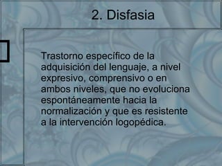 2. Disfasia Trastorno específico de la adquisición del lenguaje, a nivel expresivo, comprensivo o en ambos niveles, que no evoluciona espontáneamente hacia la normalización y que es resistente a la intervención logopédica. 