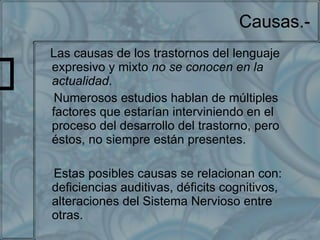 Causas.- Las causas de los trastornos del lenguaje expresivo y mixto  no se conocen en la actualidad . Numerosos estudios hablan de múltiples factores que estarían interviniendo en el proceso del desarrollo del trastorno, pero éstos, no siempre están presentes. Estas posibles causas se relacionan con: deficiencias auditivas, déficits cognitivos, alteraciones del Sistema Nervioso entre otras. 