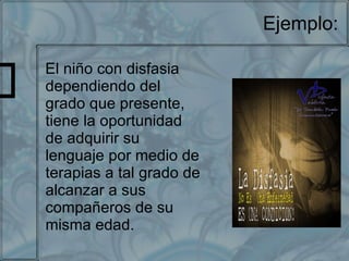 Ejemplo: El niño con disfasia dependiendo del grado que presente, tiene la oportunidad de adquirir su lenguaje por medio de terapias a tal grado de alcanzar a sus compañeros de su misma edad. 