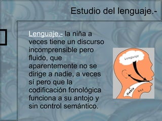 Estudio del lenguaje.- Lenguaje.-   la niña a veces tiene un discurso incomprensible pero fluido, que aparentemente no se dirige a nadie, a veces sí pero que la codificación fonológica funciona a su antojo y sin control semántico. 