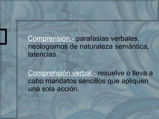 Comprensión.-  parafasias verbales, neologismos de naturaleza semántica, latencias. Comprensión verbal.-  resuelve o lleva a cabo mandatos sencillos que apliquen una sola acción. 