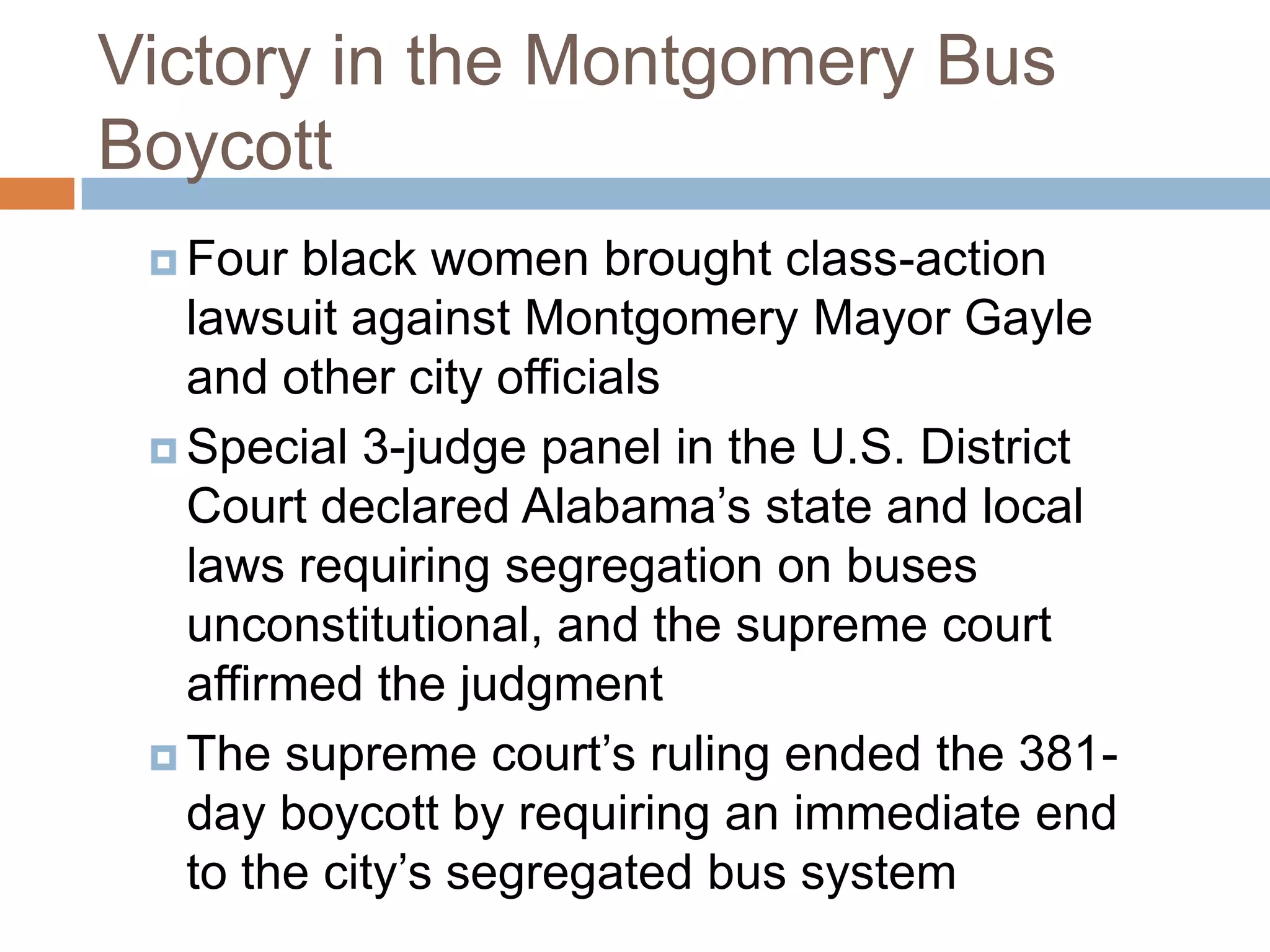 Victory in the Montgomery Bus
Boycott
  Four  black women brought class-action
   lawsuit against Montgomery Mayor Gayle
   and other city officials
  Special 3-judge panel in the U.S. District
   Court declared Alabama’s state and local
   laws requiring segregation on buses
   unconstitutional, and the supreme court
   affirmed the judgment
  The supreme court’s ruling ended the 381-
   day boycott by requiring an immediate end
   to the city’s segregated bus system
 