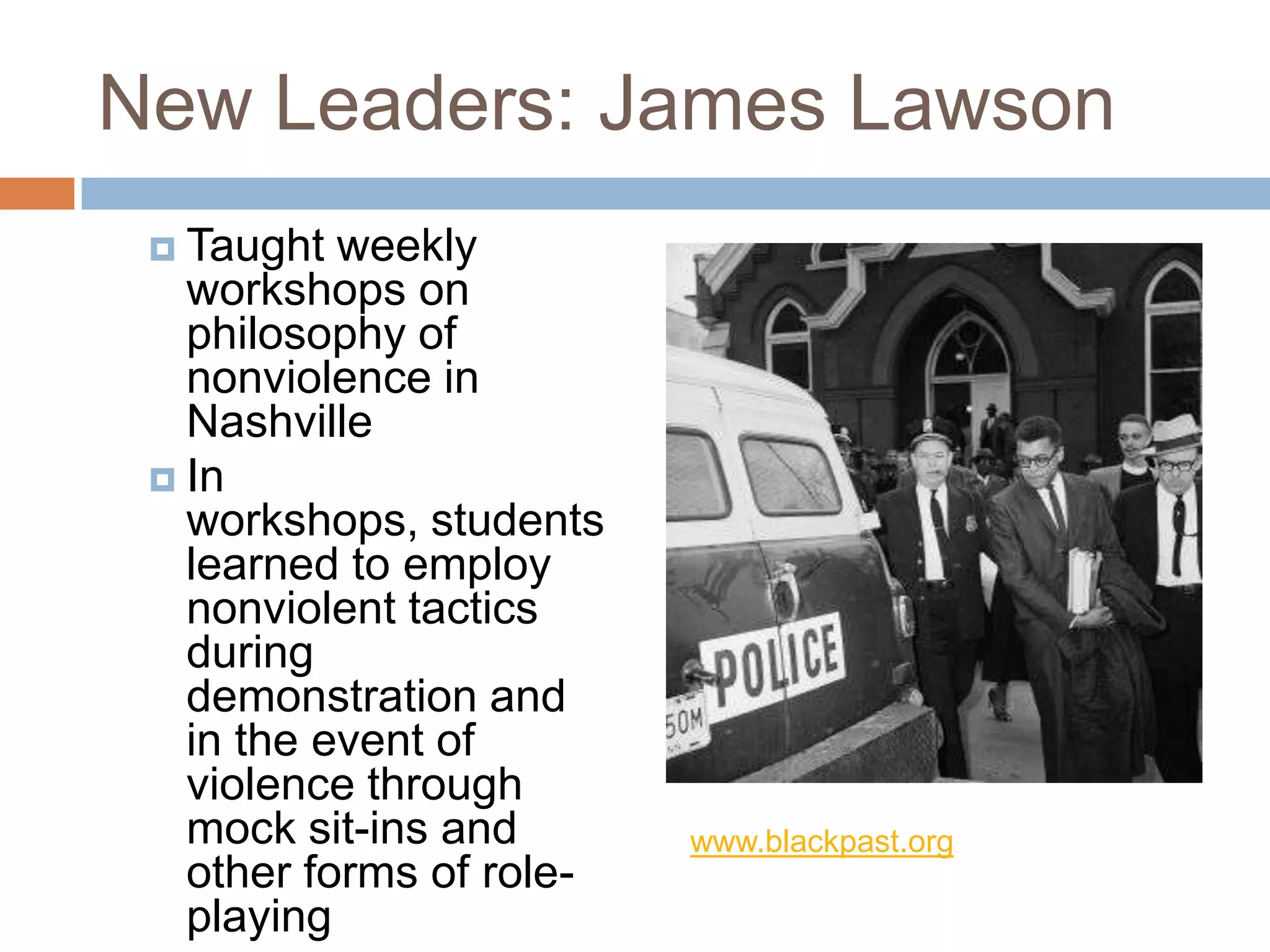 New Leaders: James Lawson
  Taught  weekly
   workshops on
   philosophy of
   nonviolence in
   Nashville
  In
   workshops, students
   learned to employ
   nonviolent tactics
   during
   demonstration and
   in the event of
   violence through
   mock sit-ins and       www.blackpast.org
   other forms of role-
   playing
 