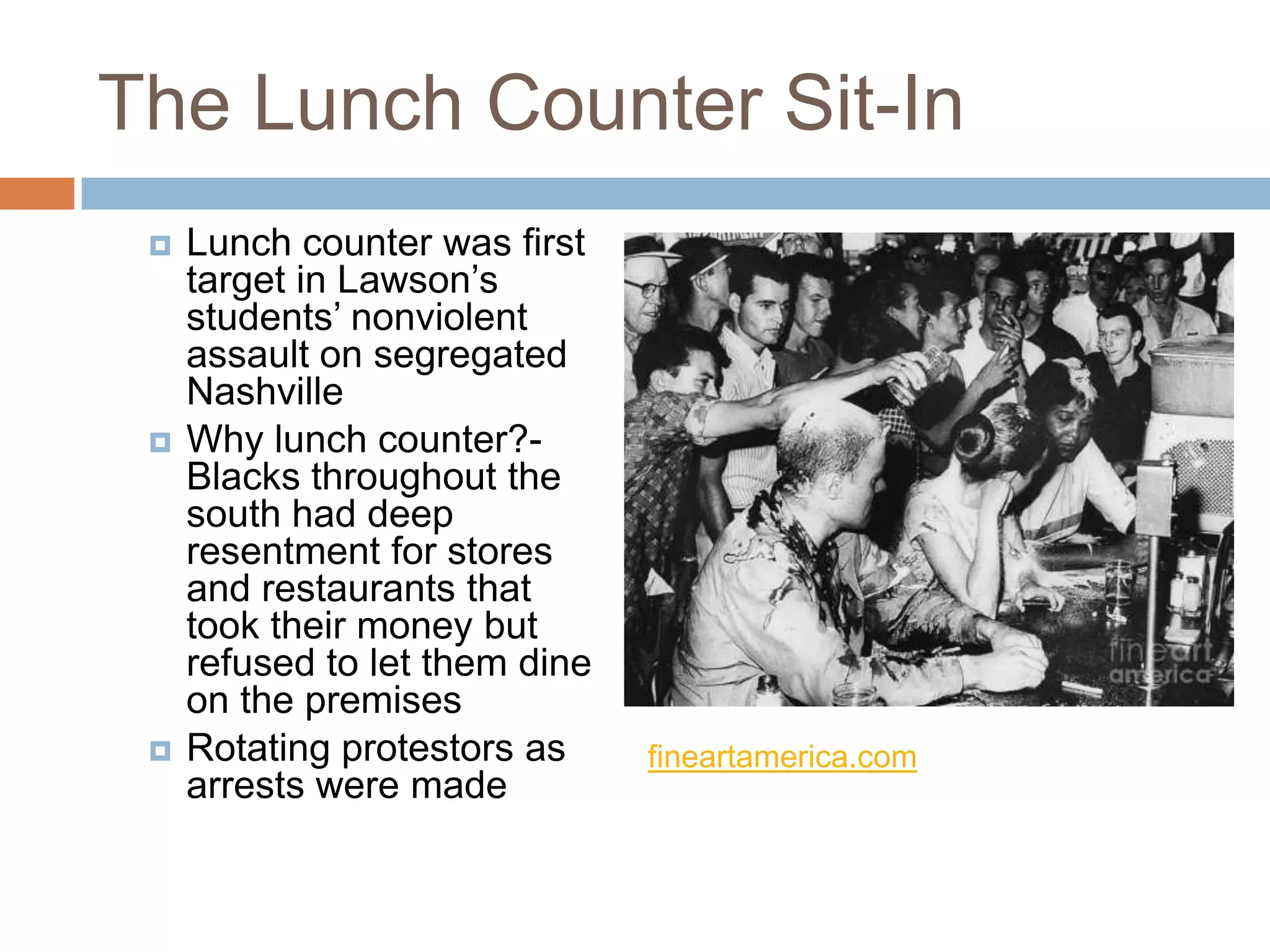 The Lunch Counter Sit-In
    Lunch counter was first
     target in Lawson’s
     students’ nonviolent
     assault on segregated
     Nashville
    Why lunch counter?-
     Blacks throughout the
     south had deep
     resentment for stores
     and restaurants that
     took their money but
     refused to let them dine
     on the premises
    Rotating protestors as     fineartamerica.com
     arrests were made
 