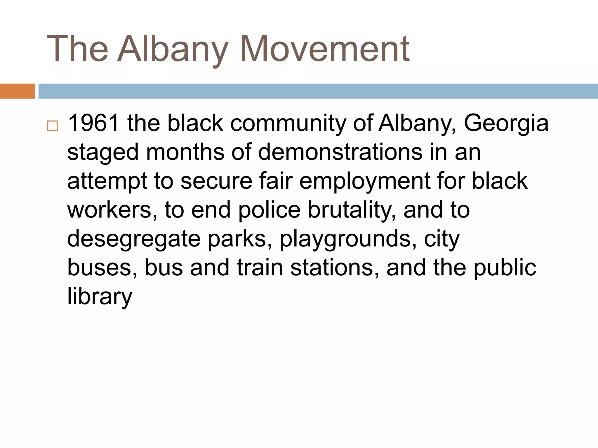 The Albany Movement
   1961 the black community of Albany, Georgia
    staged months of demonstrations in an
    attempt to secure fair employment for black
    workers, to end police brutality, and to
    desegregate parks, playgrounds, city
    buses, bus and train stations, and the public
    library
 