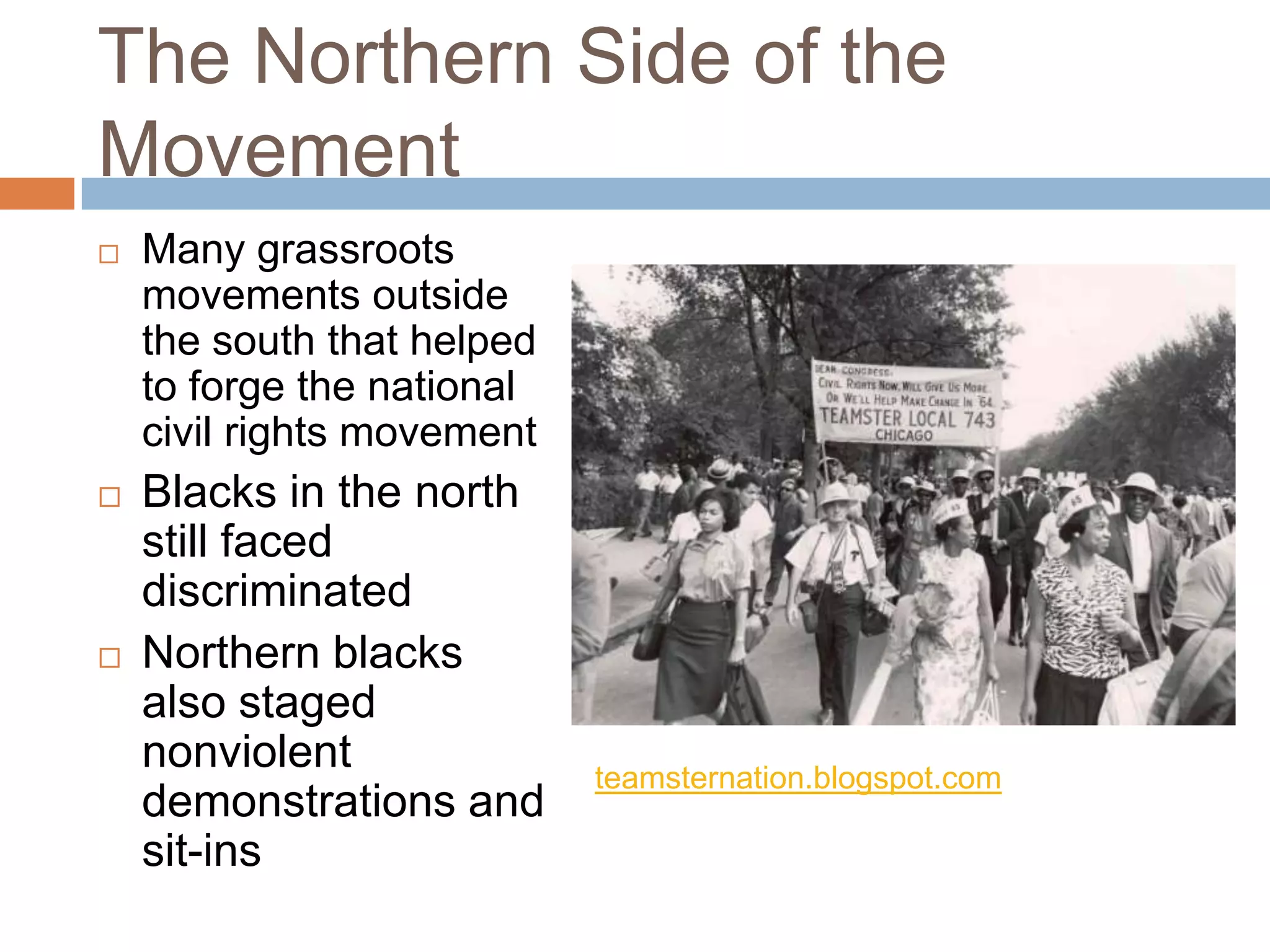 The Northern Side of the
Movement
   Many grassroots
    movements outside
    the south that helped
    to forge the national
    civil rights movement
   Blacks in the north
    still faced
    discriminated
   Northern blacks
    also staged
    nonviolent              teamsternation.blogspot.com
    demonstrations and
    sit-ins
 