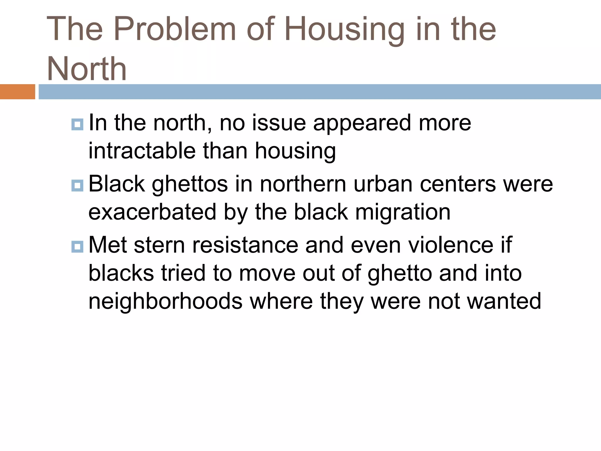 The Problem of Housing in the
North
  In the north, no issue appeared more
   intractable than housing
  Black ghettos in northern urban centers were
   exacerbated by the black migration
  Met stern resistance and even violence if
   blacks tried to move out of ghetto and into
   neighborhoods where they were not wanted
 