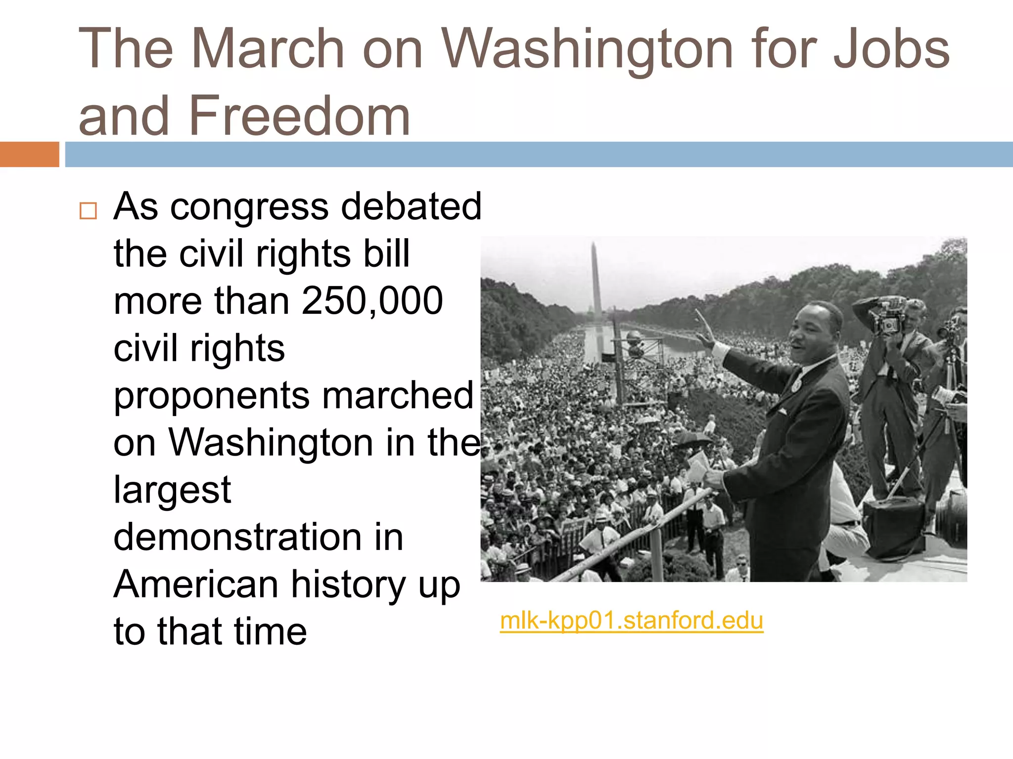 The March on Washington for Jobs
and Freedom
   As congress debated
    the civil rights bill
    more than 250,000
    civil rights
    proponents marched
    on Washington in the
    largest
    demonstration in
    American history up
                            mlk-kpp01.stanford.edu
    to that time
 