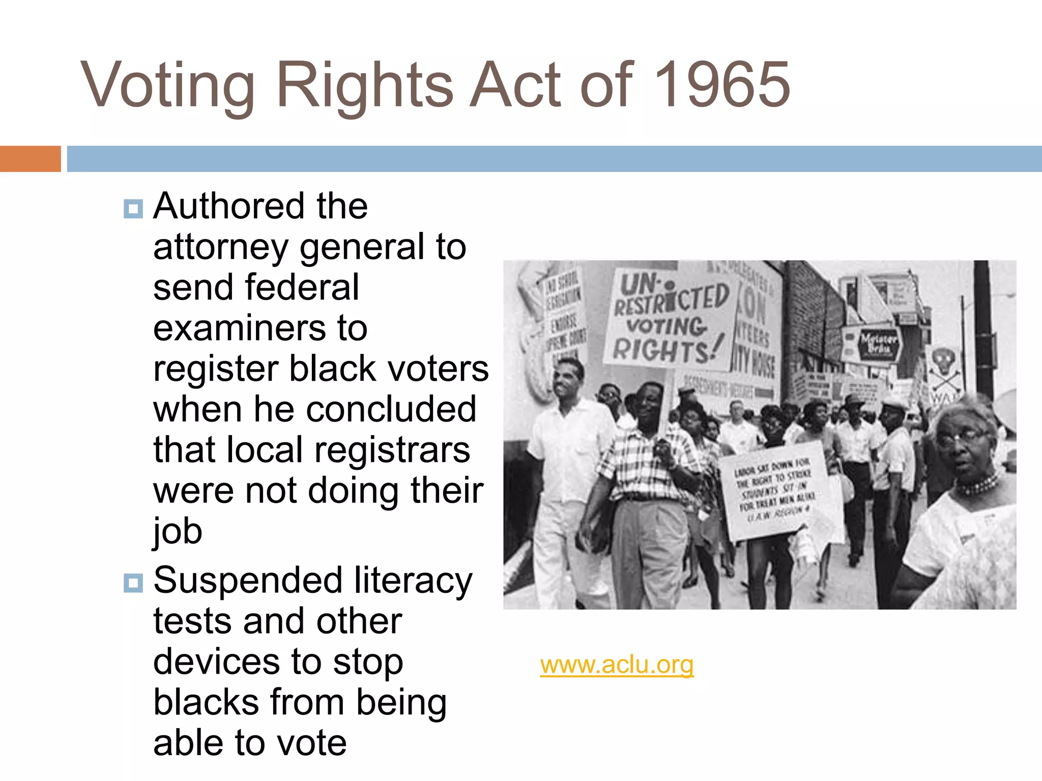 Voting Rights Act of 1965
  Authored   the
   attorney general to
   send federal
   examiners to
   register black voters
   when he concluded
   that local registrars
   were not doing their
   job
  Suspended literacy
   tests and other
   devices to stop         www.aclu.org
   blacks from being
   able to vote
 