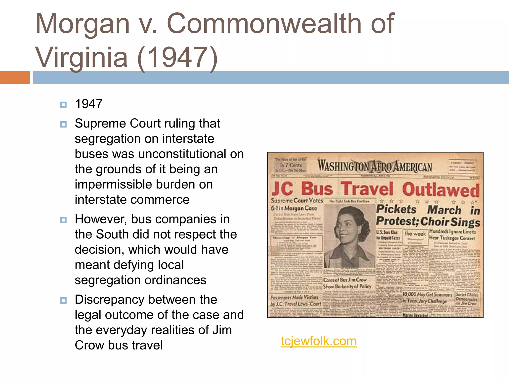 Morgan v. Commonwealth of
Virginia (1947)
    1947
    Supreme Court ruling that
     segregation on interstate
     buses was unconstitutional on
     the grounds of it being an
     impermissible burden on
     interstate commerce
    However, bus companies in
     the South did not respect the
     decision, which would have
     meant defying local
     segregation ordinances
    Discrepancy between the
     legal outcome of the case and
     the everyday realities of Jim
     Crow bus travel                 tcjewfolk.com
 