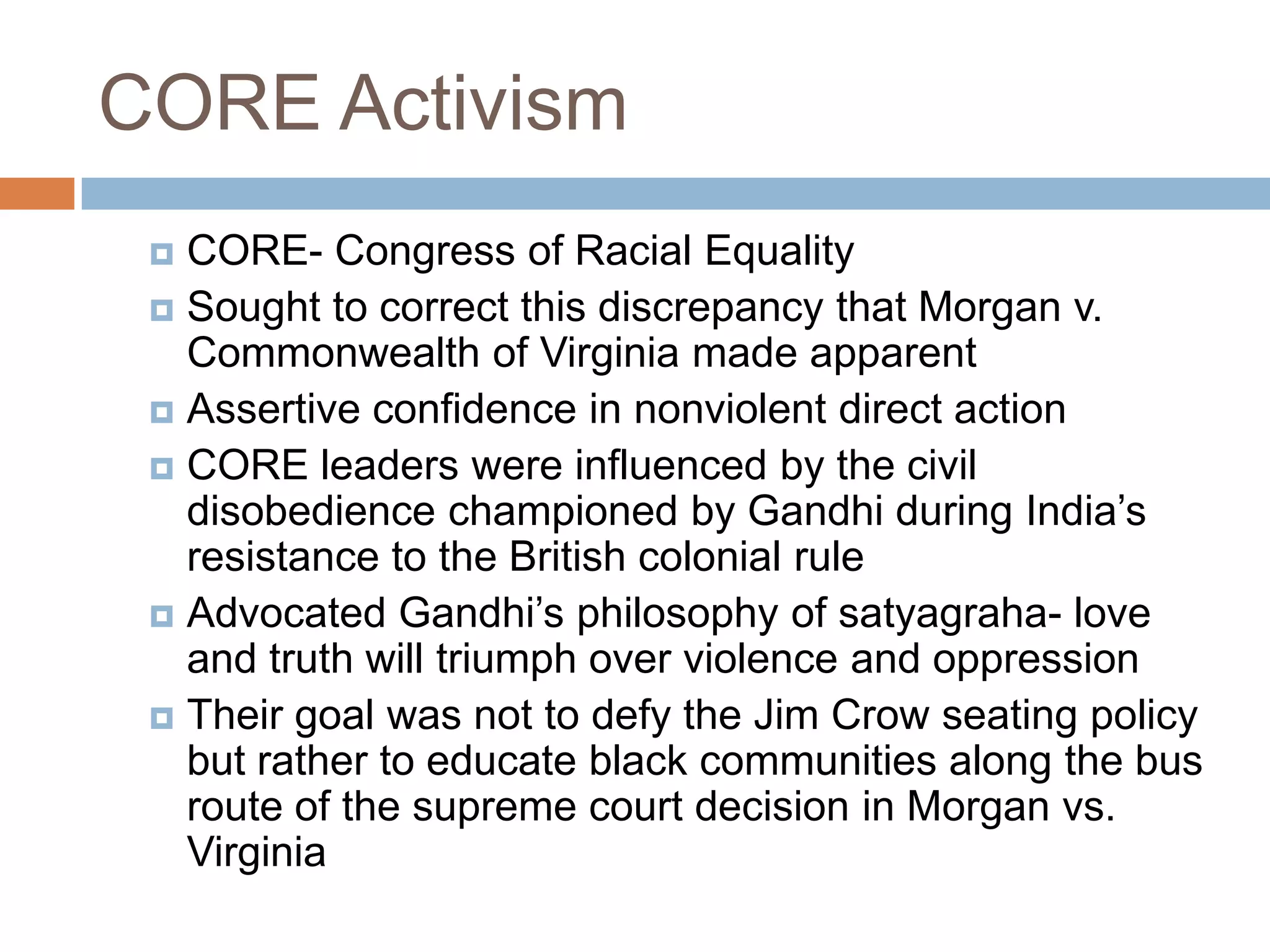CORE Activism
  CORE- Congress of Racial Equality
  Sought to correct this discrepancy that Morgan v.
   Commonwealth of Virginia made apparent
  Assertive confidence in nonviolent direct action
  CORE leaders were influenced by the civil
   disobedience championed by Gandhi during India’s
   resistance to the British colonial rule
  Advocated Gandhi’s philosophy of satyagraha- love
   and truth will triumph over violence and oppression
  Their goal was not to defy the Jim Crow seating policy
   but rather to educate black communities along the bus
   route of the supreme court decision in Morgan vs.
   Virginia
 