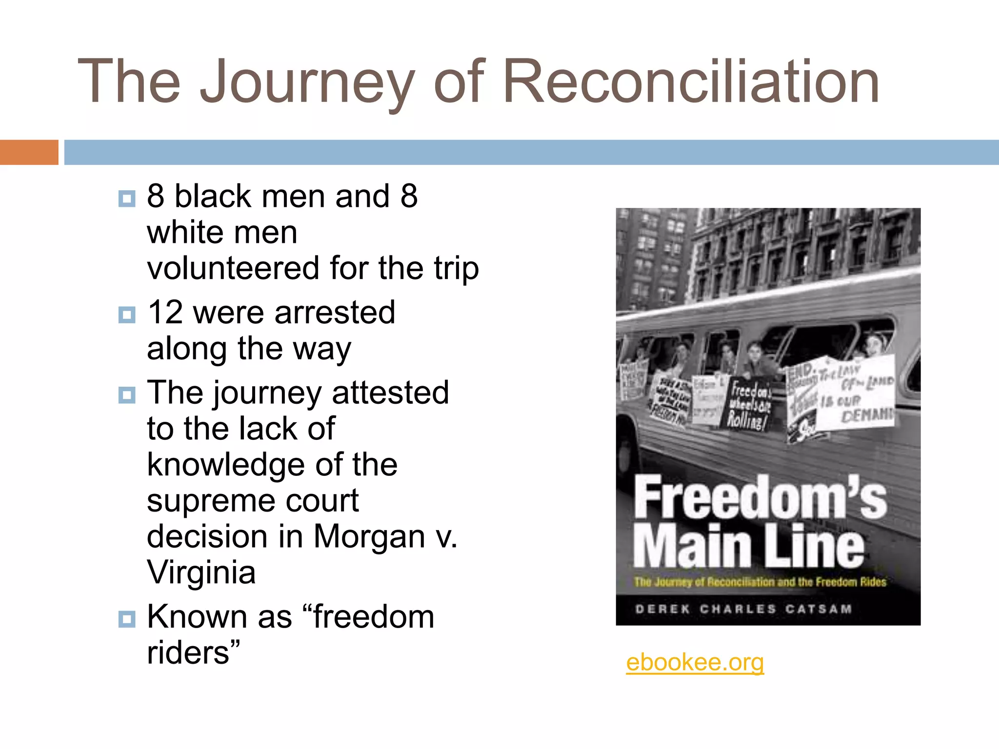 The Journey of Reconciliation
  8 black men and 8
   white men
   volunteered for the trip
  12 were arrested
   along the way
  The journey attested
   to the lack of
   knowledge of the
   supreme court
   decision in Morgan v.
   Virginia
  Known as “freedom
   riders”                    ebookee.org
 