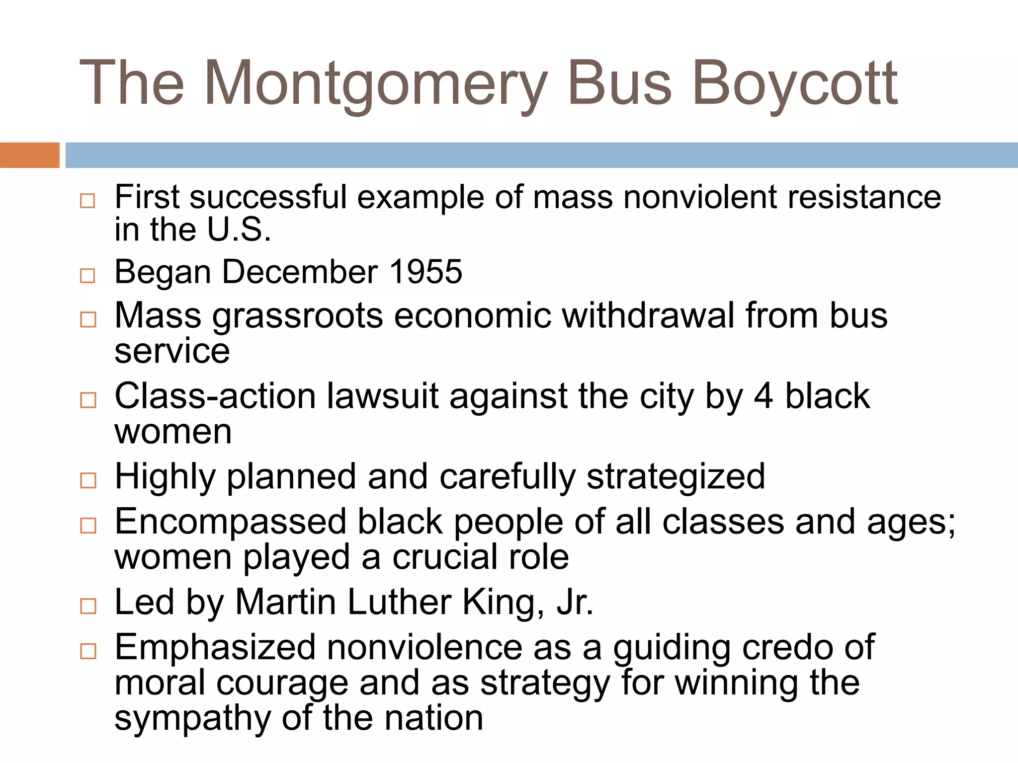 The Montgomery Bus Boycott
   First successful example of mass nonviolent resistance
    in the U.S.
   Began December 1955
   Mass grassroots economic withdrawal from bus
    service
   Class-action lawsuit against the city by 4 black
    women
   Highly planned and carefully strategized
   Encompassed black people of all classes and ages;
    women played a crucial role
   Led by Martin Luther King, Jr.
   Emphasized nonviolence as a guiding credo of
    moral courage and as strategy for winning the
    sympathy of the nation
 