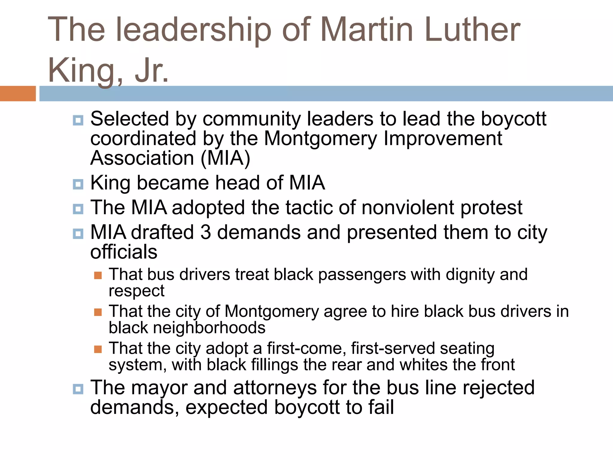 The leadership of Martin Luther
King, Jr.
  Selected by community leaders to lead the boycott
   coordinated by the Montgomery Improvement
   Association (MIA)
  King became head of MIA
  The MIA adopted the tactic of nonviolent protest
  MIA drafted 3 demands and presented them to city
   officials
        That bus drivers treat black passengers with dignity and
         respect
        That the city of Montgomery agree to hire black bus drivers in
         black neighborhoods
        That the city adopt a first-come, first-served seating
         system, with black fillings the rear and whites the front
    The mayor and attorneys for the bus line rejected
     demands, expected boycott to fail
 