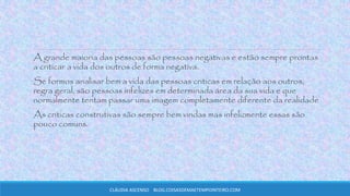 A grande maioria das pessoas são pessoas negativas e estão sempre prontas
a criticar a vida dos outros de forma negativa.
Se formos analisar bem a vida das pessoas criticas em relação aos outros,
regra geral, são pessoas infelizes em determinada área da sua vida e que
normalmente tentam passar uma imagem completamente diferente da realidade
As criticas construtivas são sempre bem vindas mas infelizmente essas são
pouco comuns.
CLÁUDIA ASCENSO BLOG.COISASDEMAETEMPOINTEIRO.COM
 